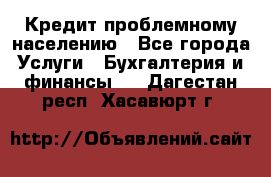 Кредит проблемному населению - Все города Услуги » Бухгалтерия и финансы   . Дагестан респ.,Хасавюрт г.